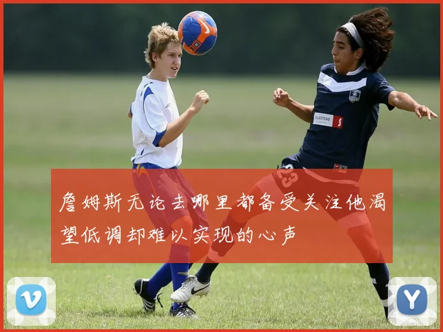詹姆斯无论去哪里都备受关注他渴望低调却难以实现的心声