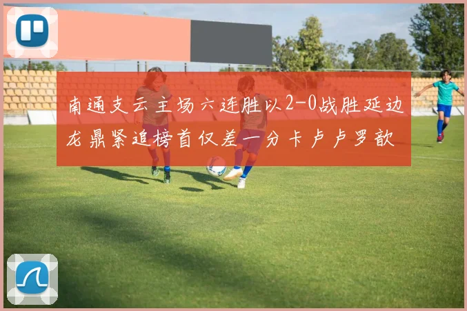 南通支云主场六连胜以2-0战胜延边龙鼎紧追榜首仅差一分卡卢卢罗歆破门助力