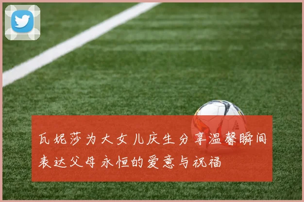 瓦妮莎为大女儿庆生分享温馨瞬间表达父母永恒的爱意与祝福