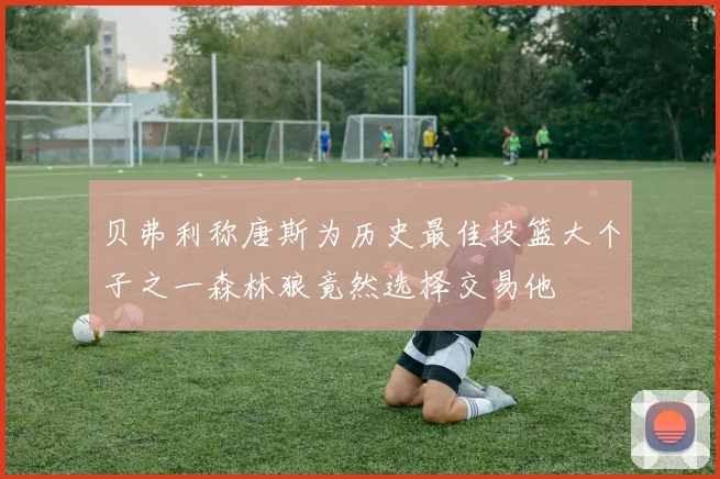 贝弗利称唐斯为历史最佳投篮大个子之一森林狼竟然选择交易他