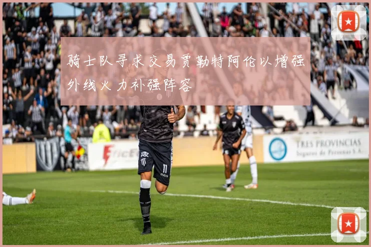 骑士队寻求交易贾勒特阿伦以增强外线火力补强阵容