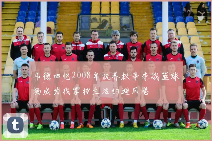 韦德回忆2008年抚养权争夺战篮球场成为我掌控生活的避风港