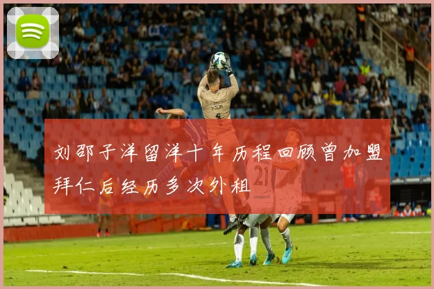 刘邵子洋留洋十年历程回顾曾加盟拜仁后经历多次外租