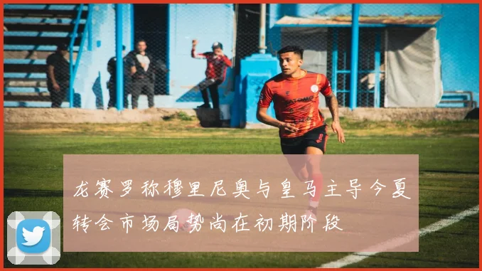 龙赛罗称穆里尼奥与皇马主导今夏转会市场局势尚在初期阶段