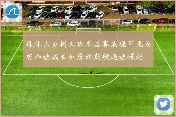 媒体人分析文班季后赛表现罕见或将加速成长如詹姆斯般迅速崛起