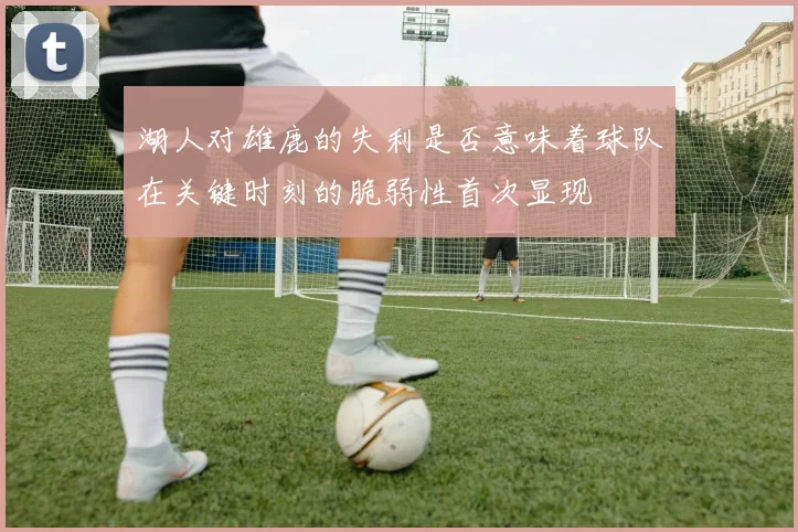 湖人对雄鹿的失利是否意味着球队在关键时刻的脆弱性首次显现