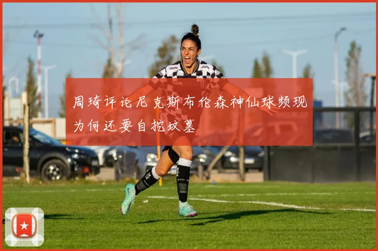 周琦评论尼克斯布伦森神仙球频现为何还要自挖坟墓