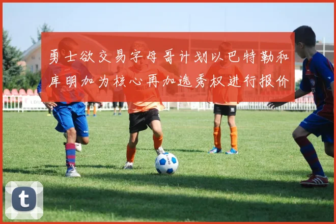 勇士欲交易字母哥计划以巴特勒和库明加为核心再加选秀权进行报价