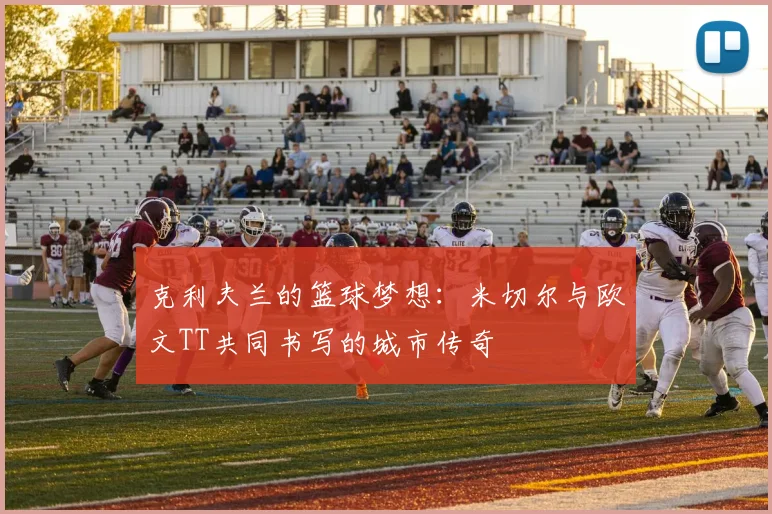 克利夫兰的篮球梦想：米切尔与欧文TT共同书写的城市传奇