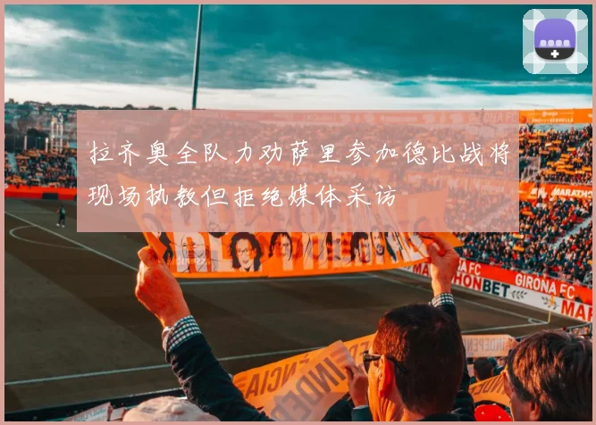 拉齐奥全队力劝萨里参加德比战将现场执教但拒绝媒体采访