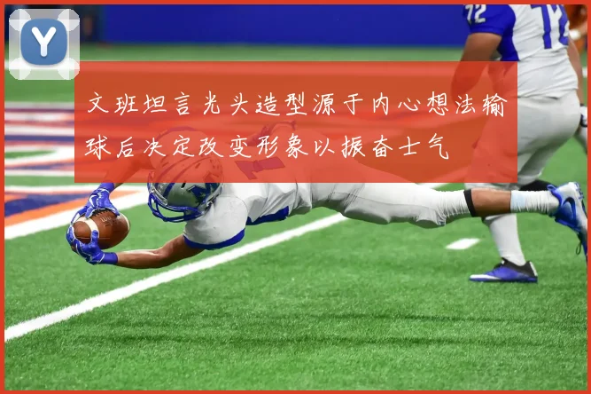 文班坦言光头造型源于内心想法输球后决定改变形象以振奋士气