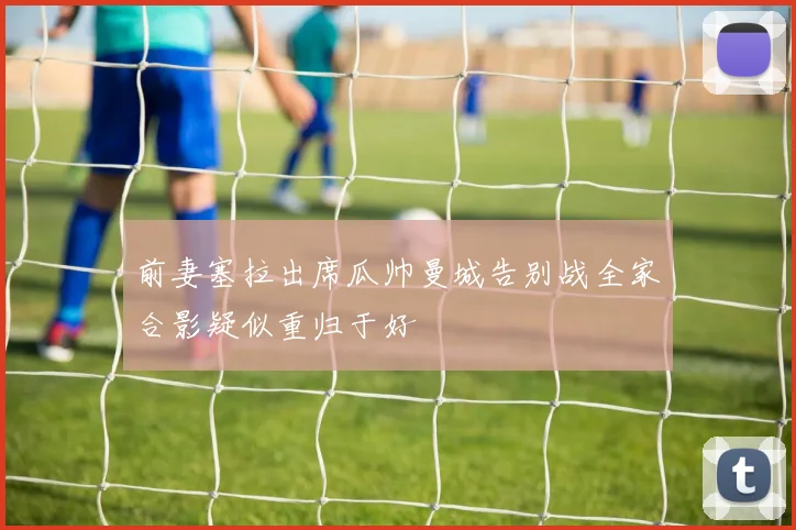 前妻塞拉出席瓜帅曼城告别战全家合影疑似重归于好