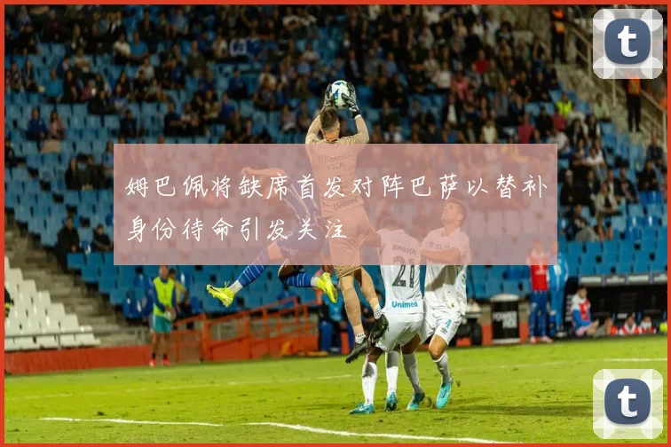 姆巴佩将缺席首发对阵巴萨以替补身份待命引发关注