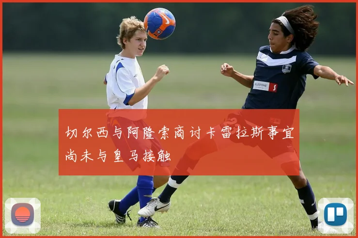 切尔西与阿隆索商讨卡雷拉斯事宜尚未与皇马接触
