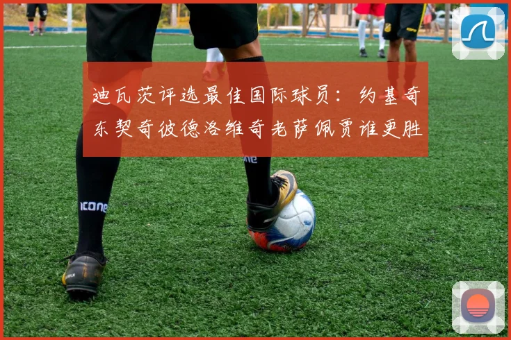 迪瓦茨评选最佳国际球员：约基奇东契奇彼德洛维奇老萨佩贾谁更胜一筹