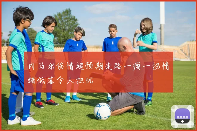 内马尔伤情超预期走路一瘸一拐情绪低落令人担忧
