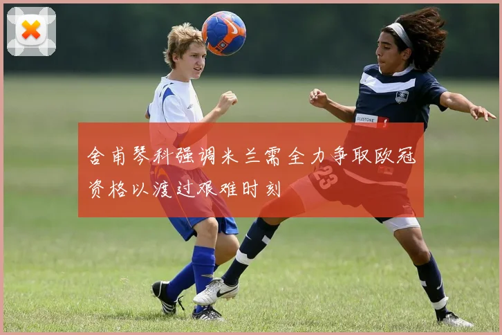 舍甫琴科强调米兰需全力争取欧冠资格以渡过艰难时刻