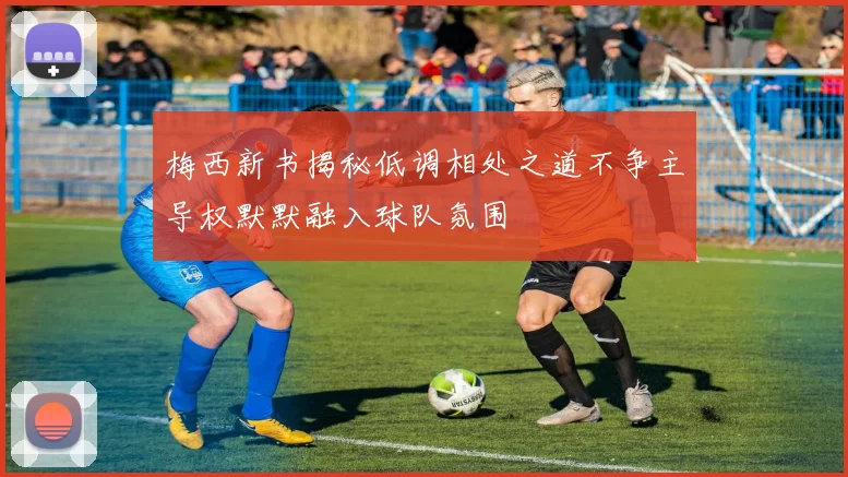 梅西新书揭秘低调相处之道不争主导权默默融入球队氛围