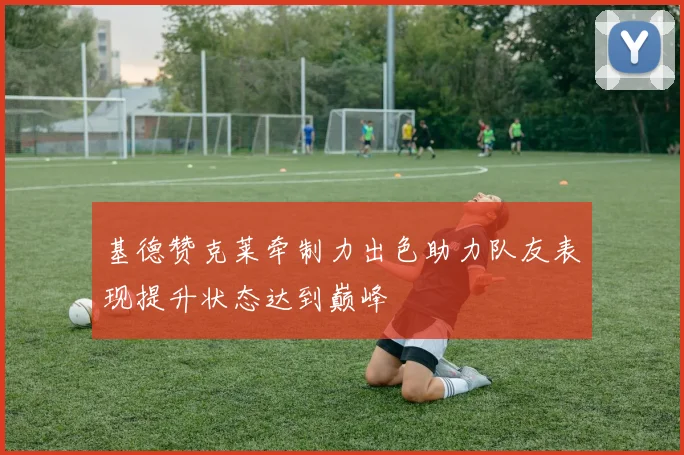 基德赞克莱牵制力出色助力队友表现提升状态达到巅峰