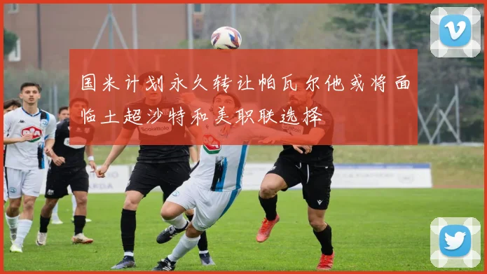 国米计划永久转让帕瓦尔他或将面临土超沙特和美职联选择