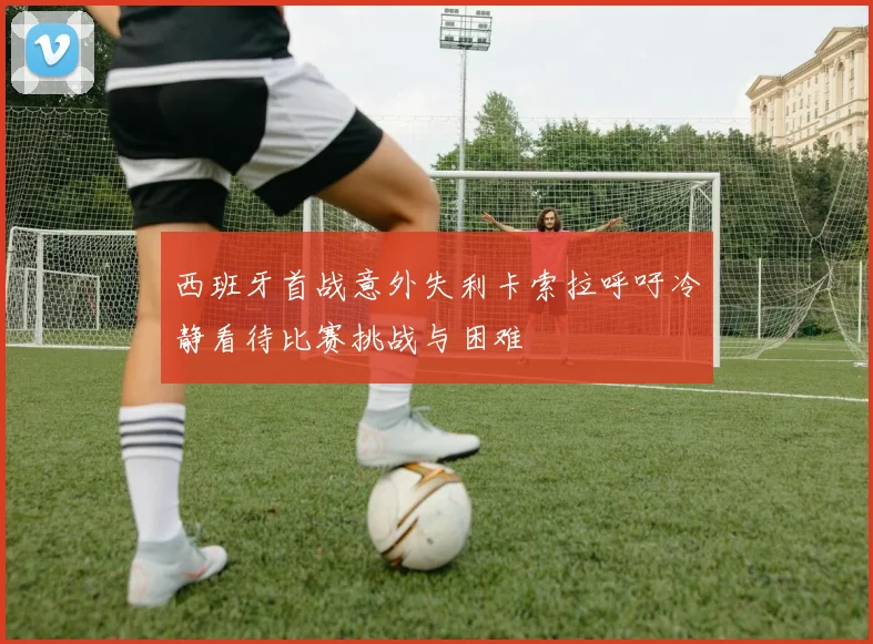 西班牙首战意外失利卡索拉呼吁冷静看待比赛挑战与困难